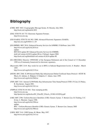Bibliography
[CMS] RFC 3852: Cryptographic Message Syntax. R. Housley. July 2004.
   http://tools.ietf.org/html/rfc3852

[ESI] ETSI TS 101 733: Electronic Signature Formats.
     http://www.etsi.org

[ESI-XAdES] ETSI TS 101 903: XML Advanced Electronic Signatures (XAdES).
     http://uri.etsi.org/01903/v1.1.1#

[ES-SMIME] RFC 2634: Enhanced Security Services for S/MIME. P. Hoffman. June 1999.
     http://www.ietf.org/rfc/rfc2634.txt
     update:
     RFC2634-update-00: Enhanced Security Services for S/MIME;
     draft-ietf-smime-rfc2634-update-00.txt, J Schaad, August 2004
     http://tools.ietf.org/html/draft-ietf-smime-rfc2634-update-00

[EU-DIR-ESIG] Directive 1999/93/EC of the European Parliament and of the Council of 13 December
    1999 on a Community framework for electronic signatures.

[Keywords] RFC 2119: Key words for use in RFCs to Indicate Requirement Levels. S. Bradner . March
    1997.
    http://www.ietf.org/rfc/rfc2119.txt

[OCSP] RFC 2560: X.509 Internet Public Key Infrastructure Online Certiﬁcate Status Protocol - OCSP. M.
    Myers, R. Ankney, A. Malpani, S. Galperin, C. Adams. June 1999.
    http://www.ietf.org/rfc/rfc2560.txt

[TSP] RFC 3161: Internet X.509 Public Key Infrastructure Time Stamp Protocol (TSP). P. Cain, D. Pinkas,
    R. Zuccherato. August 2001.
    http://www.ietf.org/rfc/rfc3161.txt

[TSPProf] ETSI TS 101 861: Time stamping proﬁle.
    http://www.etsi.org
    http://portal.etsi.org/docbox/EC_Files/EC_Files/ts_101861v010201p.pdf

[URI] RFC 2396: Uniform Resource Identiﬁers (URI): Generic Syntax. T. Berners-Lee, R. Fielding, U.C.
    Irvine, L. Masinter. August 1998.
    http://www.ietf.org/rfc/rfc2396.txt
    update:
    RFC : Uniform Resource Identiﬁer (URI): Generic Syntax. T. Berners-Lee. January 2005
    http://www.ietf.org/rfc/rfc3986.txt

[URN] RFC 2141: URN Syntax. R. Moats. May 1997.
    http://www.ietf.org/rfc/rfc2141.txt




                                                  49
 