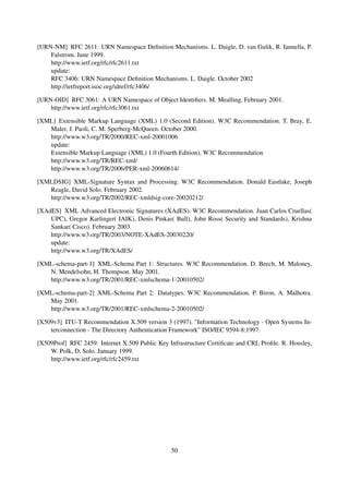 [URN-NM] RFC 2611: URN Namespace Deﬁnition Mechanisms. L. Daigle, D. van Gulik, R. Iannella, P.
    Falstrom. June 1999.
    http://www.ietf.org/rfc/rfc2611.txt
    update:
    RFC 3406: URN Namespace Deﬁnition Mechanisms. L. Daigle. October 2002
    http://ietfreport.isoc.org/idref/rfc3406/

[URN-OID] RFC 3061: A URN Namespace of Object Identiﬁers. M. Mealling. February 2001.
    http://www.ietf.org/rfc/rfc3061.txt

[XML] Extensible Markup Language (XML) 1.0 (Second Edition). W3C Recommendation. T. Bray, E.
   Maler, J. Paoli, C. M. Sperberg-McQueen. October 2000.
   http://www.w3.org/TR/2000/REC-xml-20001006
   update:
   Extensible Markup Language (XML) 1.0 (Fourth Edition), W3C Recommendation
   http://www.w3.org/TR/REC-xml/
   http://www.w3.org/TR/2006/PER-xml-20060614/

[XMLDSIG] XML-Signature Syntax and Processing. W3C Recommendation. Donald Eastlake, Joseph
   Reagle, David Solo. February 2002.
   http://www.w3.org/TR/2002/REC-xmldsig-core-20020212/

[XAdES] XML Advanced Electronic Signatures (XAdES). W3C Recommendation. Juan Carlos Cruellas(
    UPC), Gregor Karlinger( IAIK), Denis Pinkas( Bull), John Ross( Security and Standards), Krishna
    Sankar( Cisco). February 2003.
    http://www.w3.org/TR/2003/NOTE-XAdES-20030220/
    update:
    http://www.w3.org/TR/XAdES/

[XML-schema-part-1] XML-Schema Part 1: Structures. W3C Recommendation. D. Beech, M. Maloney,
   N. Mendelsohn, H. Thompson. May 2001.
   http://www.w3.org/TR/2001/REC-xmlschema-1-20010502/

[XML-schema-part-2] XML-Schema Part 2: Datatypes. W3C Recommendation. P. Biron, A. Malhotra.
   May 2001.
   http://www.w3.org/TR/2001/REC-xmlschema-2-20010502/

[X509v3] ITU-T Recommendation X.509 version 3 (1997). "Information Technology - Open Systems In-
    terconnection - The Directory Authentication Framework" ISO/IEC 9594-8:1997.

[X509Prof] RFC 2459: Internet X.509 Public Key Infrastructure Certiﬁcate and CRL Proﬁle. R. Housley,
    W. Polk, D. Solo. January 1999.
    http://www.ietf.org/rfc/rfc2459.txt




                                                50
 