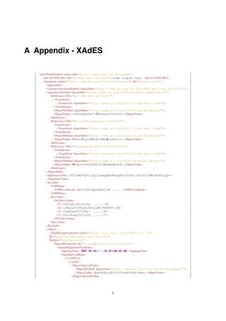 A Appendix - XAdES

   <nds:RootElement xmlns:nds="http://www.nds.rub.de/xades">
     <nds:AI-NDS-HGI Id="AI-NDS-HGI-18378667">Some simple text</nds:AI-NDS-HGI>
     <Signature xmlns="http://www.w3.org/2000/09/xmldsig#" Id="SignatureId">
       <SignedInfo>
       <CanonicalizationMethod Algorithm="http://www.w3.org/TR/2001/REC-xml-c14n-20010315" />
       <SignatureMethod Algorithm="http://www.w3.org/2000/09/xmldsig#dsa-sha1" />
         <Reference URI="#AI-NDS-HGI-18378667">
            <Transforms>
               <Transform Algorithm="http://www.w3.org/2001/10/xml-exc-c14n#" />
            </Transforms>
            <DigestMethod Algorithm="http://www.w3.org/2000/09/xmldsig#sha1" />
            <DigestValue>+e0UhqPaZkX7+5xVrbg50ITch2I=</DigestValue>
         </Reference>
         <Reference URI="#SignedProperties-11626165">
            <Transforms>
               <Transform Algorithm="http://www.w3.org/2001/10/xml-exc-c14n#" />
            </Transforms>
            <DigestMethod Algorithm="http://www.w3.org/2000/09/xmldsig#sha1" />
            <DigestValue>5ZbU+3vplCMW1BCVNM+6n1N2klc=</DigestValue>
         </Reference>
         <Reference URI="#UnsignedProperties-25392791">
            <Transforms>
               <Transform Algorithm="http://www.w3.org/2001/10/xml-exc-c14n#" />
            </Transforms>
            <DigestMethod Algorithm="http://www.w3.org/2000/09/xmldsig#sha1" />
            <DigestValue>9E3pIezH0ZCKfO781NEOBxAEiE4=</DigestValue>
         </Reference>
       </SignedInfo>
       <SignatureValue>SVlS9m97Q0t12piyIqegQbR9mhqU8OcTtEV/IdclY4/fMOuHtBCx/Q==
       </SignatureValue>
       <KeyInfo>
         <X509Data>
            <X509Certiﬁcate>MIIC3DCCApoCBEY1vX .....</X509Certiﬁcate>
         </X509Data>
         <KeyValue>
            <DSAKeyValue>
               <P>/X9TgR11EilS30q´ .....</P>
               <Q>l2BQjxUjC8yykrmCouuEC/BYHPU=</Q>
               <G>+GghdabPd7LvKtc .....</G>
               <Y>OglcRuqvCSTioZQ .....</Y>
            </DSAKeyValue>
         </KeyValue>
       </KeyInfo>
       <Object>
         <QualifyingProperties xmlns="http://uri.etsi.org/01903/v1.1.1#"
          Id="QualifyingProperties-26613447"
          Target="#SignatureId">
            <SignedProperties Id="SignedProperties-11626165">
               <SignedSignaturePropeties>
                 <SigningTime>2007-05-01T17:34:07.140+02:00</SigningTime>
                 <SigningCertiﬁcate>
                    <CertIDList>
                      <CertID>
                        <DigestAlgAndValue>
                           <DigestMethod Algorithm="http://www.w3.org/2000/09/xmldsig#sha1" />
                           <DigestValue>Nqcd88piw69JTL7UsOPhTqS+YMw=</DigestValue>
                        </DigestAlgAndValue>




                                                i
 