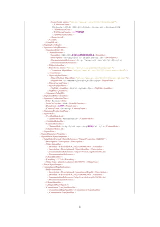 <IssuerSerial xmlns="http://www.w3.org/2000/09/xmldsig#">
            <X509IssuerName>
            CN=DanDel,OU=AI-NDS-HGI,O=Ruhr-University-Bochum,C=DE
            </X509IssuerName>
            <X509SerialNumber>1177927027
            </X509SerialNumber>
          </IssuerSerial>
       </CertID>
     </CertIDList>
  </SigningCertiﬁcate>
  <SignaturePolicyIdentiﬁer>
     <SignaturePolicyID>
       <ObjectIdentiﬁer>
          <Identiﬁer>URN:OID:0.9.2342.19200300.100.4</Identiﬁer>
          <Description>Description of ObjectIdentifier</Description>
          <DocumentationReferences>http://www.ietf.org/rfc/rfc3061.txt
          </DocumentationReferences>
       </ObjectIdentiﬁer>
       <Transforms xmlns="http://www.w3.org/2000/09/xmldsig#">
          <Transform Algorithm="http://www.w3.org/2001/10/xml-exc-c14n#" />
       </Transforms>
       <DigestAlgAndValue>
          <DigestMethod Algorithm="http://www.w3.org/2000/09/xmldsig#sha1" />
          <DigestValue>uL+KWM9kVQ2vgVpD3QPz58Xyhpg=</DigestValue>
       </DigestAlgAndValue>
       <SigPolicyQualiﬁers>
          <SigPolicyQualiﬁer>SigPolicyQualifier</SigPolicyQualiﬁer>
       </SigPolicyQualiﬁers>
     </SignaturePolicyID>
  </SignaturePolicyIdentiﬁer>
  <SignatureProductionPlace>
     <City>Bochum</City>
     <StateOrProvince>NRW</StateOrProvince>
     <PostalCode>44789</PostalCode>
     <CountryName>Germany</CountryName>
  </SignatureProductionPlace>
  <SignerRole>
     <CertiﬁedRolesList>
       <CertiﬁedRole>RXhhbXBsZSA=</CertiﬁedRole>
     </CertiﬁedRolesList>
     <ClaimedRolesList>
       <ClaimedRole>http://uri.etsi.org/01903/v1.1.1#</ClaimedRole>
     </ClaimedRolesList>
  </SignerRole>
</SignedSignaturePropeties>
<SignedDataObjectProperties>
  <DataObjectFormat ObjectReference="SignedProperties-11626165">
     <Description>Description</Description>
     <ObjectIdentiﬁer>
       <Identiﬁer>URN:OID:0.9.2342.19200300.100.4</Identiﬁer>
       <Description>Description of ObjectIdentiﬁer</Description>
       <DocumentationReferences>http://www.ietf.org/rfc/rfc3061.txt
       </DocumentationReferences>
     </ObjectIdentiﬁer>
     <Encoding>UTF-8</Encoding>
     <MimeType>plain/text,charset=ISO-8859-1</MimeType>
  </DataObjectFormat>
  <CommitmentTypeIndication>
     <ObjectIdentiﬁer>
       <Description>Description of CommitmentTypeId</Description>
       <Identiﬁer>URN:OID:0.9.2342.19200300.100.4</Identiﬁer>
       <DocumentationReferences>http://www.ietf.org/rfc/rfc3061.txt
       </DocumentationReferences>
     </ObjectIdentiﬁer>
     <AllSignedDataObjects />
     <CommitmentTypeQualiﬁersList>
       <CommitmentTypeQualiﬁer>CommitmentTypeQualiﬁer
       </CommitmentTypeQualiﬁer>




                                 ii
 