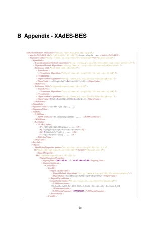 B Appendix - XAdES-BES

  <nds:RootElement xmlns:nds="http://www.nds.rub.de/xades">
    <nds:AI-NDS-HGI Id="AI-NDS-HGI-18378667">Some simple text</nds:AI-NDS-HGI>
    <Signature xmlns="http://www.w3.org/2000/09/xmldsig#" Id="SignatureId">
      <SignedInfo>
        <CanonicalizationMethod Algorithm="http://www.w3.org/TR/2001/REC-xml-c14n-20010315" />
        <SignatureMethod Algorithm="http://www.w3.org/2000/09/xmldsig#dsa-sha1" />
        <Reference URI="#AI-NDS-HGI-18378667">
           <Transforms>
              <Transform Algorithm="http://www.w3.org/2001/10/xml-exc-c14n#" />
           </Transforms>
           <DigestMethod Algorithm="http://www.w3.org/2000/09/xmldsig#sha1" />
           <DigestValue>+e0UhqPaZkX7+5xVrbg50ITch2I=</DigestValue>
        </Reference>
        <Reference URI="#SignedProperties-11626165">
           <Transforms>
              <Transform Algorithm="http://www.w3.org/2001/10/xml-exc-c14n#" />
           </Transforms>
           <DigestMethod Algorithm="http://www.w3.org/2000/09/xmldsig#sha1" />
           <DigestValue>5ZbU+3vplCMW1BCVNM+6n1N2klc=</DigestValue>
        </Reference>
      </SignedInfo>
      <SignatureValue>SVlS9m97Q0t12pi .....
      </SignatureValue>
      <KeyInfo>
        <X509Data>
           <X509Certiﬁcate>MIIC3DCCApoCBEY1 .....</X509Certiﬁcate>
        </X509Data>
        <KeyValue>
           <DSAKeyValue>
              <P>/X9TgR11EilS30qcLuz .....</P>
              <Q>l2BQjxUjC8yykrmCouuEC/BYHPU=</Q>
              <G>9+GghdabPd7LvKtc .....</G>
              <Y>OglcRuqvCSTioZQ .....</Y>
           </DSAKeyValue>
        </KeyValue>
      </KeyInfo>
      <Object>
        <QualifyingProperties xmlns="http://uri.etsi.org/01903/v1.1.1#"
         Id="QualifyingProperties-26613447" Target="#SignatureId">
           <SignedProperties
           Id="SignedProperties-11626165">
              <SignedSignaturePropeties>
                <SigningTime>2007-05-01T17:34:07.140+02:00</SigningTime>
                <SigningCertiﬁcate>
                   <CertIDList>
                     <CertID>
                       <DigestAlgAndValue>
                          <DigestMethod Algorithm="http://www.w3.org/2000/09/xmldsig#sha1" />
                          <DigestValue>Nqcd88piw69JTL7UsOPhTqS+YMw=</DigestValue>
                       </DigestAlgAndValue>
                       <IssuerSerial xmlns="http://www.w3.org/2000/09/xmldsig#">
                          <X509IssuerName>
                          CN=DanDel,OU=AI-NDS-HGI,O=Ruhr-University-Bochum,C=DE
                          </X509IssuerName>
                          <X509SerialNumber>1177927027</X509SerialNumber>
                       </IssuerSerial>
                     </CertID>




                                               iv
 