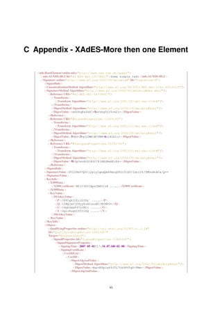 C Appendix - XAdES-More then one Element

   <nds:RootElement xmlns:nds="http://www.nds.rub.de/xades">
     <nds:AI-NDS-HGI Id="AI-NDS-HGI-18378667">Some simple text</nds:AI-NDS-HGI>
     <Signature xmlns="http://www.w3.org/2000/09/xmldsig#" Id="SignatureId">
       <SignedInfo>
       <CanonicalizationMethod Algorithm="http://www.w3.org/TR/2001/REC-xml-c14n-20010315" />
       <SignatureMethod Algorithm="http://www.w3.org/2000/09/xmldsig#dsa-sha1" />
         <Reference URI="#AI-NDS-HGI-18378667">
            <Transforms>
               <Transform Algorithm="http://www.w3.org/2001/10/xml-exc-c14n#" />
            </Transforms>
            <DigestMethod Algorithm="http://www.w3.org/2000/09/xmldsig#sha1" />
            <DigestValue>+e0UhqPaZkX7+5xVrbg50ITch2I=</DigestValue>
         </Reference>
         <Reference URI="#SignedProperties-11626165">
            <Transforms>
               <Transform Algorithm="http://www.w3.org/2001/10/xml-exc-c14n#" />
            </Transforms>
            <DigestMethod Algorithm="http://www.w3.org/2000/09/xmldsig#sha1" />
            <DigestValue>5ZbU+3vplCMW1BCVNM+6n1N2klc=</DigestValue>
         </Reference>
         <Reference URI="#UnsignedProperties-25392791">
            <Transforms>
               <Transform Algorithm="http://www.w3.org/2001/10/xml-exc-c14n#" />
            </Transforms>
            <DigestMethod Algorithm="http://www.w3.org/2000/09/xmldsig#sha1" />
            <DigestValue>9E3pIezH0ZCKfO781NEOBxAEiE4=</DigestValue>
         </Reference>
       </SignedInfo>
       <SignatureValue>SVlS9m97Q0t12piyIqegQbR9mhqU8OcTtEV/IdclY4/fMOuHtBCx/Q==
       </SignatureValue>
       <KeyInfo>
         <X509Data>
            <X509Certiﬁcate>MIIC3DCCApoCBEY1vX .....</X509Certiﬁcate>
         </X509Data>
         <KeyValue>
            <DSAKeyValue>
               <P>/X9TgR11EilS30q´ .....</P>
               <Q>l2BQjxUjC8yykrmCouuEC/BYHPU=</Q>
               <G>+GghdabPd7LvKtc .....</G>
               <Y>OglcRuqvCSTioZQ .....</Y>
            </DSAKeyValue>
         </KeyValue>
       </KeyInfo>
       <Object>
         <QualifyingProperties xmlns="http://uri.etsi.org/01903/v1.1.1#"
          Id="QualifyingProperties-26613447"
          Target="#SignatureId">
            <SignedProperties Id="SignedProperties-11626165">
               <SignedSignaturePropeties>
                 <SigningTime>2007-05-01T17:34:07.140+02:00</SigningTime>
                 <SigningCertiﬁcate>
                    <CertIDList>
                      <CertID>
                        <DigestAlgAndValue>
                           <DigestMethod Algorithm="http://www.w3.org/2000/09/xmldsig#sha1" />
                           <DigestValue>Nqcd88piw69JTL7UsOPhTqS+YMw=</DigestValue>
                        </DigestAlgAndValue>




                                               vi
 