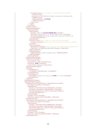 <IssuerSerial xmlns="http://www.w3.org/2000/09/xmldsig#">
            <X509IssuerName>
            CN=DanDel,OU=AI-NDS-HGI,O=Ruhr-University-Bochum,C=DE
            </X509IssuerName>
            <X509SerialNumber>1177927027
            </X509SerialNumber>
          </IssuerSerial>
       </CertID>
     </CertIDList>
  </SigningCertiﬁcate>
  <SignaturePolicyIdentiﬁer>
     <SignaturePolicyID>
       <ObjectIdentiﬁer>
          <Identiﬁer>URN:OID:0.9.2342.19200300.100.4</Identiﬁer>
          <Description>Description of ObjectIdentifier</Description>
          <DocumentationReferences>http://www.ietf.org/rfc/rfc3061.txt
          </DocumentationReferences>
       </ObjectIdentiﬁer>
       <Transforms xmlns="http://www.w3.org/2000/09/xmldsig#">
          <Transform Algorithm="http://www.w3.org/2001/10/xml-exc-c14n#" />
       </Transforms>
       <DigestAlgAndValue>
          <DigestMethod Algorithm="http://www.w3.org/2000/09/xmldsig#sha1" />
          <DigestValue>uL+KWM9kVQ2vgVpD3QPz58Xyhpg=</DigestValue>
       </DigestAlgAndValue>
       <SigPolicyQualiﬁers>
          <SigPolicyQualiﬁer>SigPolicyQualifier</SigPolicyQualiﬁer>
       </SigPolicyQualiﬁers>
     </SignaturePolicyID>
  </SignaturePolicyIdentiﬁer>
  <SignatureProductionPlace>
     <City>Bochum</City>
     <StateOrProvince>NRW</StateOrProvince>
     <PostalCode>44789</PostalCode>
     <CountryName>Germany</CountryName>
  </SignatureProductionPlace>
  <SignerRole>
     <CertiﬁedRolesList>
       <CertiﬁedRole>RXhhbXBsZSA=</CertiﬁedRole>
     </CertiﬁedRolesList>
     <ClaimedRolesList>
       <ClaimedRole>http://uri.etsi.org/01903/v1.1.1#</ClaimedRole>
     </ClaimedRolesList>
  </SignerRole>
</SignedSignaturePropeties>
<SignedDataObjectProperties>
  <DataObjectFormat ObjectReference="SignedProperties-11626165">
     <Description>Description</Description>
     <ObjectIdentiﬁer>
       <Identiﬁer>URN:OID:0.9.2342.19200300.100.4</Identiﬁer>
       <Description>Description of ObjectIdentiﬁer</Description>
       <DocumentationReferences>http://www.ietf.org/rfc/rfc3061.txt
       </DocumentationReferences>
     </ObjectIdentiﬁer>
     <Encoding>UTF-8</Encoding>
     <MimeType>plain/text,charset=ISO-8859-1</MimeType>
  </DataObjectFormat>
  <DataObjectFormat ObjectReference="SignedProperties-11626165">
     <Description>Description</Description>
     <ObjectIdentiﬁer>
       <Identiﬁer>URN:OID:0.9.2342.19200300.100.4</Identiﬁer>
       <Description>Description of ObjectIdentiﬁer</Description>
       <DocumentationReferences>http://www.ietf.org/rfc/rfc3061.txt
       </DocumentationReferences>
     </ObjectIdentiﬁer>
     <Encoding>UTF-8</Encoding>
     <MimeType>plain/text,charset=ISO-8859-1</MimeType>
  </DataObjectFormat>




                                 vii
 