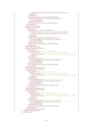 <Transform Algorithm="http://www.w3.org/2001/10/xml-exc-c14n#" />
             </Transforms>
          </HashDataInfo>
          <EncapsulatedTimeStamp Id="EncapsulatedTimeStamp">
             <EncapsulatedPKIData>MIIC3DCCApoCBEY1vXMwCwYH ......
             </EncapsulatedPKIData>
          </EncapsulatedTimeStamp>
          <XMLTimeStamp>XMLTimeStamp</XMLTimeStamp>
       </TimeStampType>
     </AllDataObjectsTimeStamp>
     <AllDataObjectsTimeStamp>
       <TimeStampType>
          <HashDataInfo URI="AI-NDS-HGI-18378667">
             <Transforms xmlns="http://www.w3.org/2000/09/xmldsig#">
               <Transform Algorithm="http://www.w3.org/2001/10/xml-exc-c14n#" />
             </Transforms>
          </HashDataInfo>
          <EncapsulatedTimeStamp Id="EncapsulatedTimeStamp">
             <EncapsulatedPKIData>MIIC3DCCApoCBEY1vXMwCwYH ......
             </EncapsulatedPKIData>
          </EncapsulatedTimeStamp>
          <XMLTimeStamp>XMLTimeStamp</XMLTimeStamp>
       </TimeStampType>
     </AllDataObjectsTimeStamp>
     <IndividualDataObjectsTimeStamp>
       <TimeStampType>
          <HashDataInfo URI="AI-NDS-HGI-18378667">
             <Transforms xmlns="http://www.w3.org/2000/09/xmldsig#">
               <Transform Algorithm="http://www.w3.org/2001/10/xml-exc-c14n#" />
             </Transforms>
          </HashDataInfo>
          <EncapsulatedTimeStamp Id="EncapsulatedTimeStamp">
             <EncapsulatedPKIData>MIIC3DCCApoCBEY1vXMwCwYH ......
             </EncapsulatedPKIData>
          </EncapsulatedTimeStamp>
          <XMLTimeStamp>XMLTimeStamp</XMLTimeStamp>
       </TimeStampType>
     </IndividualDataObjectsTimeStamp>
     <IndividualDataObjectsTimeStamp>
       <TimeStampType>
          <HashDataInfo URI="AI-NDS-HGI-18378667">
             <Transforms xmlns="http://www.w3.org/2000/09/xmldsig#">
               <Transform Algorithm="http://www.w3.org/2001/10/xml-exc-c14n#" />
             </Transforms>
          </HashDataInfo>
          <EncapsulatedTimeStamp Id="EncapsulatedTimeStamp">
             <EncapsulatedPKIData>MIIC3DCCApoCBEY1vXMwCwYH ......
             </EncapsulatedPKIData>
          </EncapsulatedTimeStamp>
          <XMLTimeStamp>XMLTimeStamp</XMLTimeStamp>
       </TimeStampType>
     </IndividualDataObjectsTimeStamp>
     <IndividualDataObjectsTimeStamp>
       <TimeStampType>
          <HashDataInfo URI="AI-NDS-HGI-18378667">
             <Transforms xmlns="http://www.w3.org/2000/09/xmldsig#">
               <Transform Algorithm="http://www.w3.org/2001/10/xml-exc-c14n#" />
             </Transforms>
          </HashDataInfo>
          <EncapsulatedTimeStamp Id="EncapsulatedTimeStamp">
             <EncapsulatedPKIData>MIIC3DCCApoCBEY1vXMwCwYH ......
             </EncapsulatedPKIData>
          </EncapsulatedTimeStamp>
          <XMLTimeStamp>XMLTimeStamp</XMLTimeStamp>
       </TimeStampType>
     </IndividualDataObjectsTimeStamp>
  </SignedDataObjectProperties>
</SignedProperties>




                                   ix
 