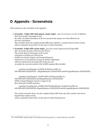 D Appendix - Screenshots
Short summary on the screenshots in this appendix:


      • Screenshot - Eclipse IDE Junit plug-in console output , gives an overview over the 19 different
        JUnit tests( positive and negative) and
        the reader can obtain information on the test execution time, proper run of the different tests,
        test errors and failures.
        The screenshot shows the complete Eclipse IDE frame and there is a pointer from the JUnit console,
        which is separately shown below, for the sake of a better illustration.

      • Screenshot - Eclipse IDE console output , gives the console output from the Eclipse IDE
        after successful execution of the Java class JUtests.
        The console delivers information on the correct
        veriﬁcation of all ReferenceURIs for the
        XAdES root element, Signed- and Unsigned Properies;
        which proves on one hand the securing on all their subelements,
        which are referenced to the unique IDs of that ones and
        on another the sucessful creation of the XAdES signature.More detailed:

             - regarding CreateSignature_XAdES, the ReferenceURIs are:
         #AI-NDS-HGI-XXXXXXXX 1 , #SignedProperties-XXXXXXXX and #UnsignedProperties-XXXXXXXX;

             - regarding CreateSignature_XAdES_BES, the ReferenceURIs are:
         #AI-NDS-HGI-XXXXXXXX and #SignedProperties-XXXXXXXX
         NOTE: Unsigned Property element is empty for the
         Basic Electronic XAdES signatures;
             - regarding CreateSignature_XAdES_MoreThanOneElement, the ReferenceURIs are:
         #AI-NDS-HGI-XXXXXXXX, #SignedProperties-XXXXXXXX and #UnsignedProperties-XXXXXXXX.

         This second screenshot shows also the complete Eclipse IDE frame and with a pointer from the en-
         larged Eclipse output console,
         which is separately shown below, for the sake of a better illustration too.




 1
     The ’XXXXXXXX’ represent digits in the unique element ID, generated as a random hashcode, using SHA1




                                                             xi
 