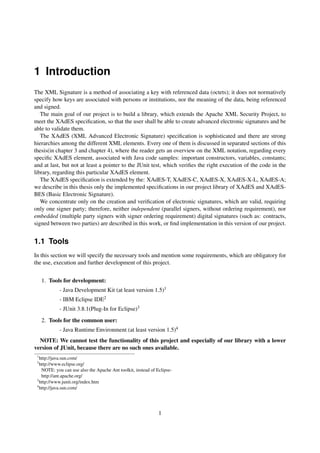 1 Introduction
The XML Signature is a method of associating a key with referenced data (octets); it does not normatively
specify how keys are associated with persons or institutions, nor the meaning of the data, being referenced
and signed.
   The main goal of our project is to build a library, which extends the Apache XML Security Project, to
meet the XAdES speciﬁcation, so that the user shall be able to create advanced electronic signatures and be
able to validate them.
   The XAdES (XML Advanced Electronic Signature) speciﬁcation is sophisticated and there are strong
hierarchies among the different XML elements. Every one of them is discussed in separated sections of this
thesis(in chapter 3 and chapter 4), where the reader gets an overview on the XML notation, regarding every
speciﬁc XAdES element, associated with Java code samples: important constructors, variables, constants;
and at last, but not at least a pointer to the JUnit test, which veriﬁes the right execution of the code in the
library, regarding this particular XAdES element.
   The XAdES speciﬁcation is extended by the: XAdES-T, XAdES-C, XAdES-X, XAdES-X-L, XAdES-A;
we describe in this thesis only the implemented speciﬁcations in our project library of XAdES and XAdES-
BES (Basic Electronic Signature).
   We concentrate only on the creation and veriﬁcation of electronic signatures, which are valid, requiring
only one signer party; therefore, neither independent (parallel signers, without ordering requirement), nor
embedded (multiple party signers with signer ordering requirement) digital signatures (such as: contracts,
signed between two parties) are described in this work, or ﬁnd implementation in this version of our project.


1.1 Tools
In this section we will specify the necessary tools and mention some requirements, which are obligatory for
the use, execution and further development of this project.


     1. Tools for development:
            - Java Development Kit (at least version 1.5)1
            - IBM Eclipse IDE2
            - JUnit 3.8.1(Plug-In for Eclipse)3
     2. Tools for the common user:
            - Java Runtime Environment (at least version 1.5)4
  NOTE: We cannot test the functionality of this project and especially of our library with a lower
version of JUnit, because there are no such ones available.
 1
   http://java.sun.com/
 2
   http://www.eclipse.org/
    NOTE: you can use also the Apache Ant toolkit, instead of Eclipse-
    http://ant.apache.org/
 3
   http://www.junit.org/index.htm
 4
   http://java.sun.com/




                                                               1
 