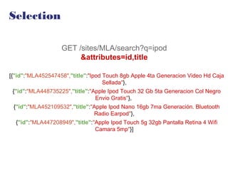 Selection
GET /sites/MLA/search?q=ipod
&attributes=id,title
[{"id":"MLA452547458","title":"Ipod Touch 8gb Apple 4ta Generacion Video Hd Caja
Sellada"},
{"id":"MLA448735225","title":"Apple Ipod Touch 32 Gb 5ta Generacion Col Negro
Envio Gratis"},
{"id":"MLA452109532","title":"Apple Ipod Nano 16gb 7ma Generación. Bluetooth
Radio Earpod"},
{"id":"MLA447208949","title":"Apple Ipod Touch 5g 32gb Pantalla Retina 4 Wifi
Camara 5mp"}]
 