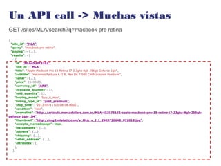 Un API call -> Muchas vistas
GET /sites/MLA/search?q=macbook pro retina
{
"site_id": "MLA",
"query": "macbook pro retina",
"paging": - {...},
"results": - [
- {
"id": "MLA453075102",
"site_id": "MLA",
"title": "Apple Macbook Pro 15 Retina I7 2.3ghz 8gb 256gb Geforce 1gb",
"subtitle": "Hacemos Factura A O B, Mas De 7.500 Calificaciones Positivas",
"seller": {...},
"price": 24499.85,
"currency_id": "ARS",
"available_quantity": 37,
"sold_quantity": 12,
"buying_mode": "buy_it_now",
"listing_type_id": "gold_premium",
"stop_time": "2013-05-11T13:08:08.000Z",
"condition": "new",
"permalink": "http://articulo.mercadolibre.com.ar/MLA-453075102-apple-macbook-pro-15-retina-i7-23ghz-8gb-256gb-
geforce-1gb-_JM",
"thumbnail": "http://img2.mlstatic.com/s_MLA_v_I_f_2903730648_072012.jpg",
"accepts_mercadopago": true,
"installments": {...},
"address": {...},
"shipping": {...},
"seller_address": {...},
"attributes": [
],
},
 