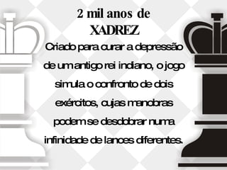 2 mil anos de XADREZ Criado para curar a depressão de um antigo rei indiano, o jogo simula o confronto de dois exércitos, cujas manobras podem se desdobrar numa infinidade de lances diferentes. 