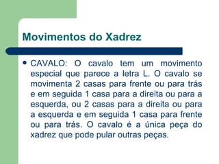 Movimentos do Xadrez CAVALO: O cavalo tem um movimento especial que parece a letra L. O cavalo se movimenta 2 casas para frente ou para trás e em seguida 1 casa para a direita ou para a esquerda, ou 2 casas para a direita ou para a esquerda e em seguida 1 casa para frente ou para trás. O cavalo é a única peça do xadrez que pode pular outras peças.  