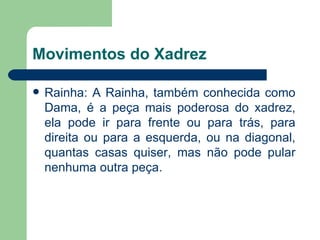 Movimentos do Xadrez Rainha: A Rainha, também conhecida como Dama, é a peça mais poderosa do xadrez, ela pode ir para frente ou para trás, para direita ou para a esquerda, ou na diagonal, quantas casas quiser, mas não pode pular nenhuma outra peça.  
