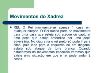 Movimentos do Xadrez REI: O Rei movimenta-se apenas 1 casa em qualquer direção. O Rei nunca pode se movimentar para uma casa que esteja sob ataque ou capturar uma peça que esteja defendida por uma peça adversária. No diagrama o rei preto só pode ir para cima, pois indo para a esquerda ou em diagonal estará sob ataque da torre branca. Quando estudarmos os movimentos especiais veremos que existe uma situação em que o rei pode andar 2 casas.  