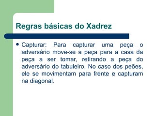 Regras básicas do Xadrez Capturar: Para capturar uma peça o adversário move-se a peça para a casa da peça a ser tomar, retirando a peça do adversário do tabuleiro. No caso dos peões, ele se movimentam para frente e capturam na diagonal. 