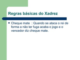 Regras básicas do Xadrez Cheque mate  : Quando se ataca o rei de forma a não ter fuga acaba o jogo e o vencedor diz cheque mate.  
