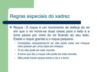 Regras especiais do xadrez   Roque : O roque é um movimento de defesa do rei em que o rei move-se duas casas para o lado e a torre passa por cima do rei ficando ao seu lado. Existe o roque grande e o roque pequeno. Condições necessárias:O rei não pode estar em cheque nem passar por uma casa em cheque. O rei não pode ter sido movido. A torre que faz o roque não pode ter sido movida. Não pode haver peças entre o rei e a torre. 