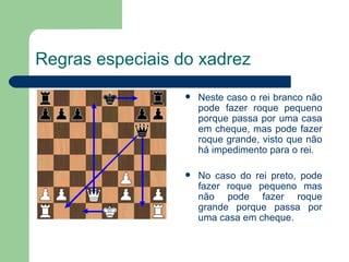 Regras especiais do xadrez Neste caso o rei branco não pode fazer roque pequeno porque passa por uma casa em cheque, mas pode fazer roque grande, visto que não há impedimento para o rei. No caso do rei preto, pode fazer roque pequeno mas não pode fazer roque grande porque passa por uma casa em cheque. 