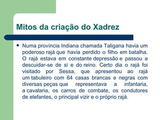 Mitos da criação do Xadrez Numa província Indiana chamada Taligana havia um poderoso rajá que havia perdido o filho em batalha. O rajá estava em constante depressão e passou a descuidar-se de si e do reino. Certo dia o rajá foi visitado por Sessa, que apresentou ao rajá um tabuleiro com 64 casas brancas e negras com diversas peças que representava a infantaria, a cavalaria, os carros de combate, os condutores de elefantes, o principal vizir e o próprio rajá. 
