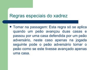 Regras especiais do xadrez Tomar na passagem: Esta regra só se aplica quando um peão avançou duas casas e passou por uma casa defendida por um peão adversário, neste caso apenas na jogada seguinte pode o peão adversário tomar o peão como se este tivesse avançado apenas uma casa.  