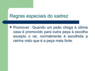 Regras especiais do xadrez Promover : Quando um peão chega à última casa é promovido para outra peça à escolha excepto o rei, normalmente é escolhida a rainha visto que é a peça mais forte.    