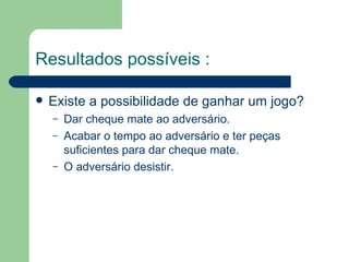 Resultados possíveis :   Existe a possibilidade de ganhar um jogo? Dar cheque mate ao adversário. Acabar o tempo ao adversário e ter peças suficientes para dar cheque mate. O adversário desistir. 