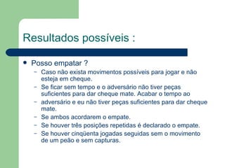 Resultados possíveis :   Posso empatar ? Caso não exista movimentos possíveis para jogar e não esteja em cheque. Se ficar sem tempo e o adversário não tiver peças suficientes para dar cheque mate. Acabar o tempo ao adversário e eu não tiver peças suficientes para dar cheque mate. Se ambos acordarem o empate. Se houver três posições repetidas é declarado o empate. Se houver cinqüenta jogadas seguidas sem o movimento de um peão e sem capturas. 