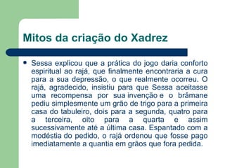 Mitos da criação do Xadrez Sessa explicou que a prática do jogo daria conforto espiritual ao rajá, que finalmente encontraria a cura para a sua depressão, o que realmente ocorreu. O rajá, agradecido, insistiu para que Sessa aceitasse uma recompensa por sua invenção e o brâmane pediu simplesmente um grão de trigo para a primeira casa do tabuleiro, dois para a segunda, quatro para a terceira, oito para a quarta e assim sucessivamente até a última casa. Espantado com a modéstia do pedido, o rajá ordenou que fosse pago imediatamente a quantia em grãos que fora pedida. 