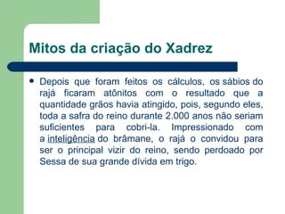 Mitos da criação do Xadrez Depois que foram feitos os cálculos, os sábios do rajá ficaram atônitos com o resultado que a quantidade grãos havia atingido, pois, segundo eles, toda a safra do reino durante 2.000 anos não seriam suficientes para cobri-la. Impressionado com a  inteligência  do brâmane, o rajá o convidou para ser o principal vizir do reino, sendo perdoado por Sessa de sua grande dívida em trigo.  