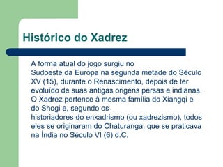 Histórico do Xadrez    A forma atual do jogo surgiu no Sudoeste da Europa na segunda metade do Século XV (15), durante o Renascimento, depois de ter evoluído de suas antigas origens persas e indianas. O Xadrez pertence à mesma família do Xiangqi e do Shogi e, segundo os historiadores do enxadrismo (ou xadrezismo), todos eles se originaram do Chaturanga, que se praticava na Índia no Século VI (6) d.C. 