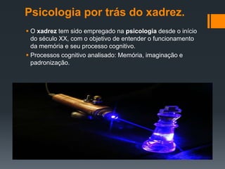 Psicologia por trás do xadrez.
 O xadrez tem sido empregado na psicologia desde o início
  do século XX, com o objetivo de entender o funcionamento
  da memória e seu processo cognitivo.
 Processos cognitivo analisado: Memória, imaginação e
  padronização.
 