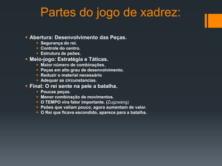 Partes do jogo de xadrez:
 Abertura: Desenvolvimento das Peças.
     Segurança do rei.
     Controle do centro.
     Estrutura de peões.
 Meio-jogo: Estratégia e Táticas.
       Maior número de combinações.
       Peças em alto grau de desenvolvimento.
       Reduzir o material necessário
       Adequar as circunstancias.
 Final: O rei sente na pele a batalha.
       Poucas peças.
       Menor combinação de movimentos.
       O TEMPO vira fator importante. (Zugzwang)
       Peões que valiam pouco, agora aumentam de valor.
       O Rei que ficava escondido, aparece para a batalha.
 
