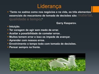 Liderança
 “Tanto no xadrez como nos negócios e na vida, os três elementos
  essenciais do mecanismo de tomada de decisões são: material,
  qualidade e tempo.”
                                        Garry Kasparov.
 Intuição.
 Ter coragem de agir sem medo de errar.
 Aceitar a possibilidade de cometer erros .
 Muitos temem errar e isso os impede de avançar.
 Aprender com nossos erros.
 Envolvimento o tempo todo com tomada de decisões.
 Pensar sempre na frente.
 