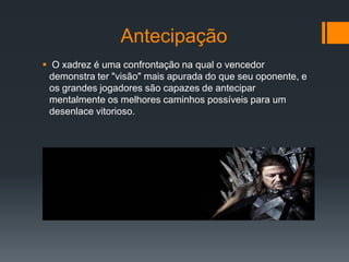 Antecipação
 O xadrez é uma confrontação na qual o vencedor
 demonstra ter "visão" mais apurada do que seu oponente, e
 os grandes jogadores são capazes de antecipar
 mentalmente os melhores caminhos possíveis para um
 desenlace vitorioso.
 