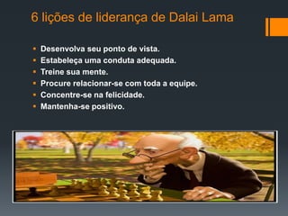 6 lições de liderança de Dalai Lama

   Desenvolva seu ponto de vista.
   Estabeleça uma conduta adequada.
   Treine sua mente.
   Procure relacionar-se com toda a equipe.
   Concentre-se na felicidade.
   Mantenha-se positivo.
 