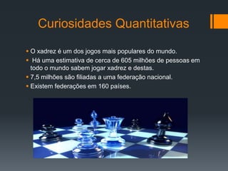 Curiosidades Quantitativas

 O xadrez é um dos jogos mais populares do mundo.
 Há uma estimativa de cerca de 605 milhões de pessoas em
  todo o mundo sabem jogar xadrez e destas.
 7,5 milhões são filiadas a uma federação nacional.
 Existem federações em 160 países.
 