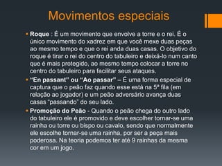 Movimentos especiais
 Roque : É um movimento que envolve a torre e o rei. É o
  único movimento do xadrez em que você mexe duas peças
  ao mesmo tempo e que o rei anda duas casas. O objetivo do
  roque é tirar o rei do centro do tabuleiro e deixá-lo num canto
  que é mais protegido, ao mesmo tempo colocar a torre no
  centro do tabuleiro para facilitar seus ataques.
 “En passant” ou “Ao passar” – É uma forma especial de
  captura que o peão faz quando esse está na 5ª fila (em
  relação ao jogador) e um peão adversário avança duas
  casas “passando” do seu lado.
 Promoção do Peão - Quando o peão chega do outro lado
  do tabuleiro ele é promovido e deve escolher tornar-se uma
  rainha ou torre ou bispo ou cavalo, sendo que normalmente
  ele escolhe tornar-se uma rainha, por ser a peça mais
  poderosa. Na teoria podemos ter até 9 rainhas da mesma
  cor em um jogo.
 