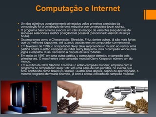 Computação e Internet
 Um dos objetivos constantemente almejados pelos primeiros cientistas da
  computação foi a construção de uma máquina que conseguisse jogar xadrez.
 O programa basicamente executa um cálculo maciço de variantes (sequências de
  lances) e seleciona a melhor posição final possível (denominado método da força
  bruta).
 Os programas como o Chessmaster, Shredder, Fritz, dentre outros, já são mais fortes
  que os melhores jogadores, até quando usadas em um computador convencional.
 Em fevereiro de 1996, o computador Deep Blue surpreendeu o mundo ao vencer uma
  partida contra o então campeão mundial Garry Kasparov, mas o campeão venceu três
  jogos e empatou duas, vencendo a disputa de seis rodadas.
 Em maio de 1997, em uma outra partida, o computador derrotou o campeão pela
  primeira vez. O match entre o ex-campeão mundial Garry Kasparov, número um do
  mundo.
 Em outubro de 2002,Vladimir Kraminik (o então campeão mundial) empatou com o
  programa de computador Deep Fritz, em uma série de oito partidas, no evento que
  ficou conhecido como Brains in Bahrain. Quatro anos depois, depois de aperfeiçoado, o
  mesmo programa derrotaria Kramnik, já com a coroa unificada de campeão mundial.
 