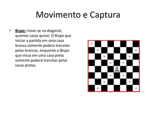 Movimento e Captura
•   Bispo: move-se na diagonal,
    quantas casas quiser. O Bispo que
    iniciar a partida em uma casa
    branca somente poderá transitar
    pelas brancas, enquanto o Bispo
    que inicia em uma casa preta
    somente poderá transitar pelas
    casas pretas.
 