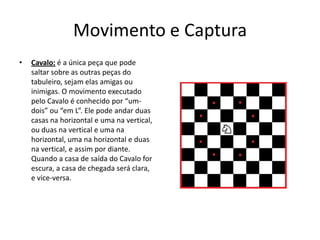Movimento e Captura
•   Cavalo: é a única peça que pode
    saltar sobre as outras peças do
    tabuleiro, sejam elas amigas ou
    inimigas. O movimento executado
    pelo Cavalo é conhecido por “um-
    dois” ou “em L”. Ele pode andar duas
    casas na horizontal e uma na vertical,
    ou duas na vertical e uma na
    horizontal, uma na horizontal e duas
    na vertical, e assim por diante.
    Quando a casa de saída do Cavalo for
    escura, a casa de chegada será clara,
    e vice-versa.
 