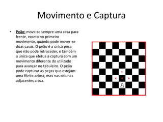Movimento e Captura
•   Peão: move-se sempre uma casa para
    frente, exceto no primeiro
    movimento, quando pode mover-se
    duas casas. O peão é a única peça
    que não pode retroceder, e também
    a única que efetua a captura com um
    movimento diferente do utilizado
    para avançar no tabuleiro. O peão
    pode capturar as peças que estejam
    uma fileira acima, mas nas colunas
    adjacentes a sua.
 