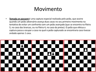 Movimento
•   Tomada en passant:é uma captura especial realizada pelo peão, que ocorre
    quando um peão adversário avança duas casas no seu primeiro movimento na
    tentativa de evitar um confronto com um peão avançado (que se encontra na fileira
    5, no caso das brancas, ou na fileira 4, no caso da pretas). O peão que efetua a
    captura passa a ocupar a casa na qual o peão capturado se encontraria caso tivesse
    andado apenas 1 casa.
 