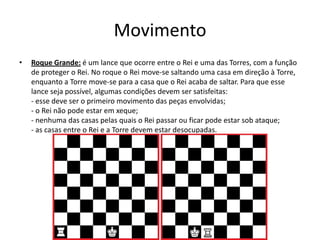 Movimento
•   Roque Grande: é um lance que ocorre entre o Rei e uma das Torres, com a função
    de proteger o Rei. No roque o Rei move-se saltando uma casa em direção à Torre,
    enquanto a Torre move-se para a casa que o Rei acaba de saltar. Para que esse
    lance seja possível, algumas condições devem ser satisfeitas:
    - esse deve ser o primeiro movimento das peças envolvidas;
    - o Rei não pode estar em xeque;
    - nenhuma das casas pelas quais o Rei passar ou ficar pode estar sob ataque;
    - as casas entre o Rei e a Torre devem estar desocupadas.
 
