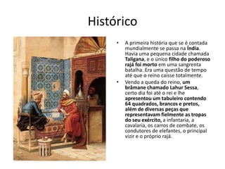 Histórico
     •   A primeira história que se é contada
         mundialmente se passa na Índia.
         Havia uma pequena cidade chamada
         Taligana, e o único filho do poderoso
         rajá foi morto em uma sangrenta
         batalha. Era uma questão de tempo
         até que o reino caísse totalmente.
     •   Vendo a queda do reino, um
         brâmane chamado Lahur Sessa,
         certo dia foi até o rei e lhe
         apresentou um tabuleiro contendo
         64 quadrados, brancos e pretos,
         além de diversas peças que
         representavam fielmente as tropas
         do seu exército, a infantaria, a
         cavalaria, os carros de combate, os
         condutores de elefantes, o principal
         vizir e o próprio rajá.
 