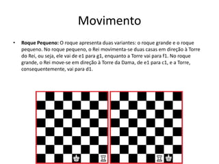 Movimento
•   Roque Pequeno: O roque apresenta duas variantes: o roque grande e o roque
    pequeno. No roque pequeno, o Rei movimenta-se duas casas em direção à Torre
    do Rei, ou seja, ele vai de e1 para g1, enquanto a Torre vai para f1. No roque
    grande, o Rei move-se em direção à Torre da Dama, de e1 para c1, e a Torre,
    consequentemente, vai para d1.
 