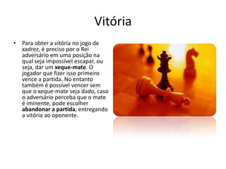 Vitória
• Para obter a vitória no jogo de
  xadrez, é preciso por o Rei
  adversário em uma posição na
  qual seja impossível escapar, ou
  seja, dar um xeque-mate. O
  jogador que fizer isso primeiro
  vence a partida. No entanto
  também é possível vencer sem
  que o xeque-mate seja dado, caso
  o adversário perceba que o mate
  é iminente, pode escolher
  abandonar a partida, entregando
  a vitória ao oponente.
 