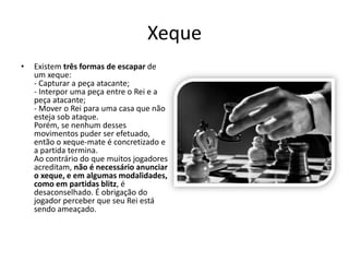 Xeque
•   Existem três formas de escapar de
    um xeque:
    - Capturar a peça atacante;
    - Interpor uma peça entre o Rei e a
    peça atacante;
    - Mover o Rei para uma casa que não
    esteja sob ataque.
    Porém, se nenhum desses
    movimentos puder ser efetuado,
    então o xeque-mate é concretizado e
    a partida termina.
    Ao contrário do que muitos jogadores
    acreditam, não é necessário anunciar
    o xeque, e em algumas modalidades,
    como em partidas blitz, é
    desaconselhado. É obrigação do
    jogador perceber que seu Rei está
    sendo ameaçado.
 