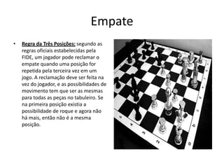 Empate
•   Regra da Três Posições: segundo as
    regras oficiais estabelecidas pela
    FIDE, um jogador pode reclamar o
    empate quando uma posição for
    repetida pela terceira vez em um
    jogo. A reclamação deve ser feita na
    vez do jogador, e as possibilidades de
    movimento tem que ser as mesmas
    para todas as peças no tabuleiro. Se
    na primeira posição existia a
    possibilidade de roque e agora não
    há mais, então não é a mesma
    posição.
 