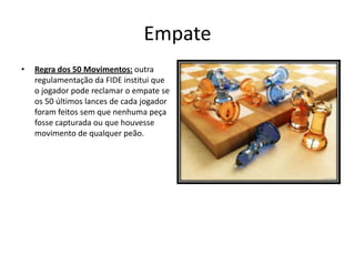 Empate
•   Regra dos 50 Movimentos: outra
    regulamentação da FIDE institui que
    o jogador pode reclamar o empate se
    os 50 últimos lances de cada jogador
    foram feitos sem que nenhuma peça
    fosse capturada ou que houvesse
    movimento de qualquer peão.
 