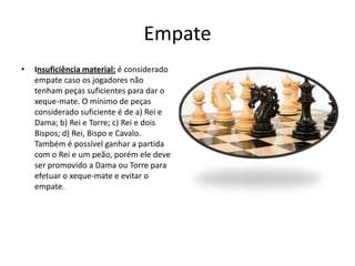 Empate
•   Insuficiência material: é considerado
    empate caso os jogadores não
    tenham peças suficientes para dar o
    xeque-mate. O mínimo de peças
    considerado suficiente é de a) Rei e
    Dama; b) Rei e Torre; c) Rei e dois
    Bispos; d) Rei, Bispo e Cavalo.
    Também é possível ganhar a partida
    com o Rei e um peão, porém ele deve
    ser promovido a Dama ou Torre para
    efetuar o xeque-mate e evitar o
    empate.
 