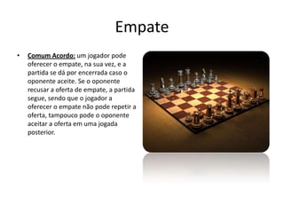 Empate
•   Comum Acordo: um jogador pode
    oferecer o empate, na sua vez, e a
    partida se dá por encerrada caso o
    oponente aceite. Se o oponente
    recusar a oferta de empate, a partida
    segue, sendo que o jogador a
    oferecer o empate não pode repetir a
    oferta, tampouco pode o oponente
    aceitar a oferta em uma jogada
    posterior.
 