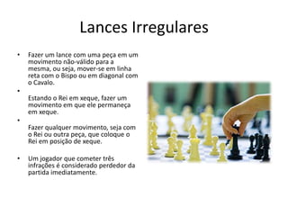 Lances Irregulares
•   Fazer um lance com uma peça em um
    movimento não-válido para a
    mesma, ou seja, mover-se em linha
    reta com o Bispo ou em diagonal com
    o Cavalo.
•
    Estando o Rei em xeque, fazer um
    movimento em que ele permaneça
    em xeque.
•
    Fazer qualquer movimento, seja com
    o Rei ou outra peça, que coloque o
    Rei em posição de xeque.

•   Um jogador que cometer três
    infrações é considerado perdedor da
    partida imediatamente.
 